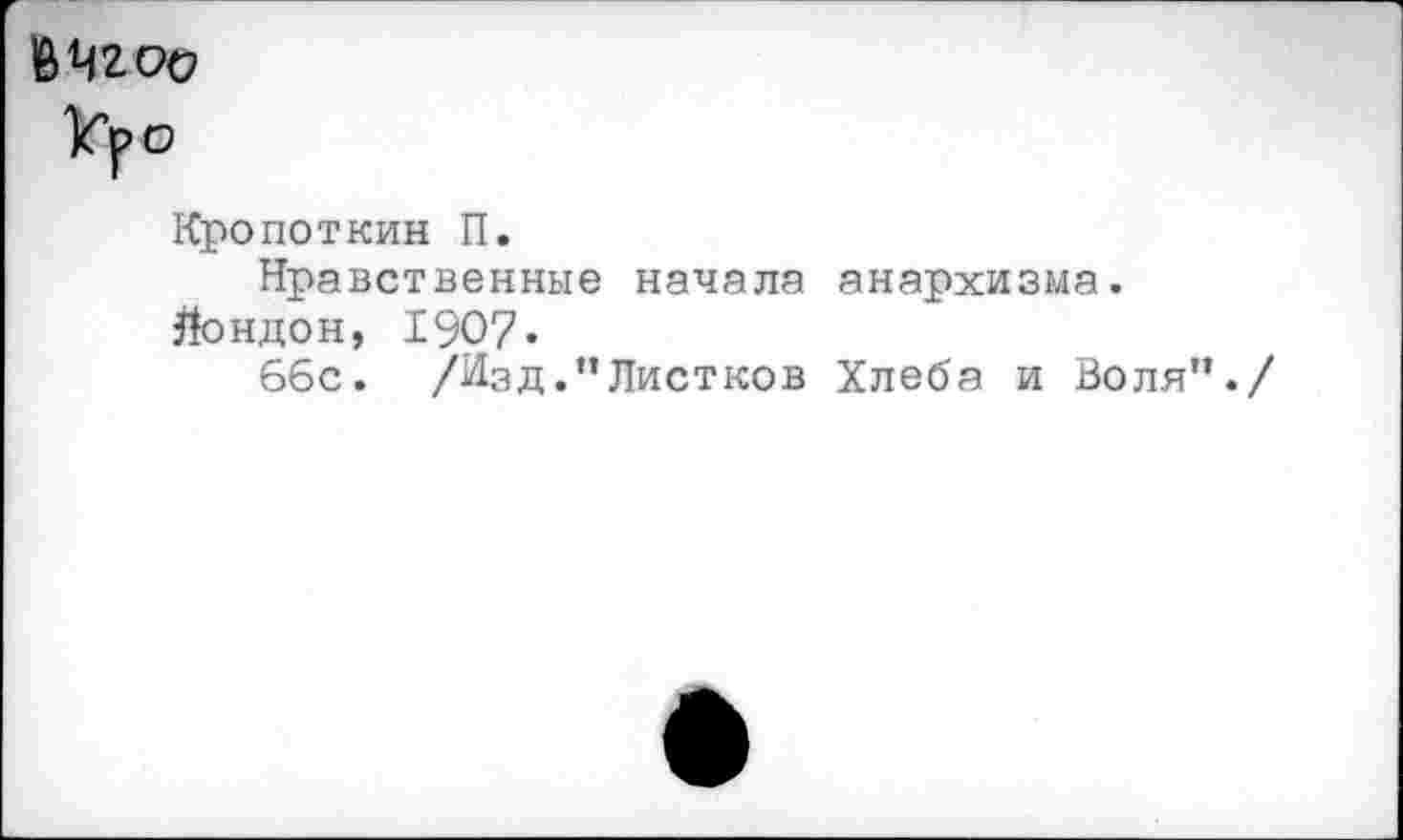 ﻿В 42 00
Уро
Кропоткин П.
Нравственные начала анархизма.
Лондон, 1907«
66с. /Изд.’’Листков Хлеба и Воля'*./